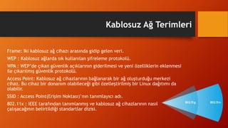 Kablosuz Ağ Terimleri
Frame: Iki kablosuz ağ cihazı arasında gidip gelen veri.
WEP : Kablosuz ağlarda sık kullanılan şifreleme protokolü.
WPA : WEP’de çıkan güvenlik açıklarının giderilmesi ve yeni özelliklerin eklenmesi
ile çıkarılmış güvenlik protokolü.
Access Point: Kablosuz ağ cihazlarının bağlanarak bir ağ oluşturduğu merkezi
cihaz. Bu cihaz bir donanım olabileceği gibi özelleştirilmiş bir Linux dağıtımı da
olabilir.
SSID : Access Point(Erişim Noktası)’nın tanımlayıcı adı.
802.11x : IEEE tarafından tanımlanmış ve kablosuz ağ cihazlarının nasıl
çalışacağının belirtildiği standartlar dizisi.
 