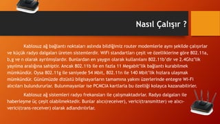 Nasıl Çalışır ?
Kablosuz ağ bağlantı noktaları aslında bildiğimiz router modemlerle aynı şekilde çalışırlar
ve küçük radyo dalgaları üreten sistemlerdir. WiFi standartları çeşit ve özelliklerine göre 802.11a,
b,g ve n olarak ayrılmışlardır. Bunlardan en yaygın olarak kullanılanı 802.11b’dir ve 2.4Ghz’lik
yayılma aralığına sahiptir. Ancak 802.11b ile en fazla 11 Megabit’lik bağlantı kurabilmek
mümkündür. Oysa 802.11g ile saniyede 54 Mbit, 802.11n ile 140 Mbit’lik hızlara ulaşmak
mümkündür. Günümüzde dizüstü bilgisayarların tamamına yakını üzerlerinde entegre Wi-Fi
alıcıları bulundururlar. Bulunmayanlar ise PCMCIA kartlarla bu özelliği kolayca kazanabilirler.
Kablosuz ağ sistemleri radyo frekansları ile çalışmaktadırlar. Radyo dalgaları ile
haberleşme üç çeşit olabilmektedir. Bunlar alıcı(receiver), verici(transmitter) ve alıcı-
verici(trans-receiver) olarak adlandırılırlar.
 