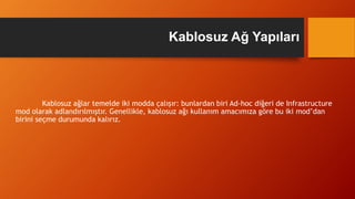 Kablosuz ağlar temelde iki modda çalışır: bunlardan biri Ad-hoc diğeri de Infrastructure
mod olarak adlandırılmıştır. Genellikle, kablosuz ağı kullanım amacımıza göre bu iki mod’dan
birini seçme durumunda kalırız.
Kablosuz Ağ Yapıları
 