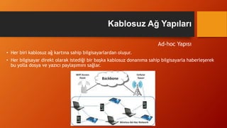 Ad-hoc Yapısı
• Her biri kablosuz ağ kartına sahip bilgisayarlardan oluşur.
• Her bilgisayar direkt olarak istediği bir başka kablosuz donanıma sahip bilgisayarla haberleşerek
bu yolla dosya ve yazıcı paylaşımını sağlar.
Kablosuz Ağ Yapıları
 