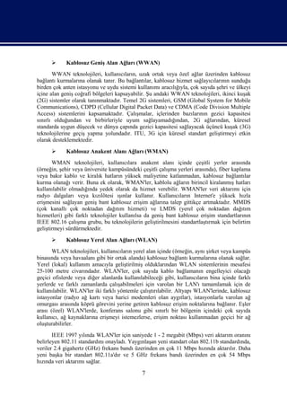       Kablosuz Geniş Alan Ağları (WWAN)
       WWAN teknolojileri, kullanıcıların, uzak ortak veya özel ağlar üzerinden kablosuz
bağlantı kurmalarına olanak tanır. Bu bağlantılar, kablosuz hizmet sağlayıcılarının sunduğu
birden çok anten istasyonu ve uydu sistemi kullanımı aracılığıyla, çok sayıda şehri ve ülkeyi
içine alan geniş coğrafi bölgeleri kapsayabilir. Şu andaki WWAN teknolojileri, ikinci kuşak
(2G) sistemler olarak tanınmaktadır. Temel 2G sistemleri, GSM (Global System for Mobile
Communications), CDPD (Cellular Digital Packet Data) ve CDMA (Code Division Multiple
Access) sistemlerini kapsamaktadır. Çalışmalar, içlerinden bazılarının gezici kapasitesi
sınırlı olduğundan ve birbirleriyle uyum sağlayamadığından, 2G ağlarından, küresel
standarda uygun düşecek ve dünya çapında gezici kapasitesi sağlayacak üçüncü kuşak (3G)
teknolojilerine geçiş yapma yolundadır. ITU, 3G için küresel standart geliştirmeyi etkin
olarak desteklemektedir.

            Kablosuz Anakent Alanı Ağları (WMAN)
       WMAN teknolojileri, kullanıcılara anakent alanı içinde çeşitli yerler arasında
(örneğin, şehir veya üniversite kampüsündeki çeşitli çalışma yerleri arasında), fiber kaplama
veya bakır kablo ve kiralık hatların yüksek maliyetine katlanmadan, kablosuz bağlantılar
kurma olanağı verir. Buna ek olarak, WMAN'ler, kablolu ağların birincil kiralanmış hatları
kullanılabilir olmadığında yedek olarak da hizmet verebilir. WMAN'ler veri aktarımı için
radyo dalgaları veya kızılötesi ışınlar kullanır. Kullanıcıların Internet'e yüksek hızla
erişmesini sağlayan geniş bant kablosuz erişim ağlarına talep gittikçe artmaktadır. MMDS
(çok kanallı çok noktadan dağıtım hizmeti) ve LMDS (yerel çok noktadan dağıtım
hizmetleri) gibi farklı teknolojiler kullanılsa da geniş bant kablosuz erişim standartlarının
IEEE 802.16 çalışma grubu, bu teknolojilerin geliştirilmesini standartlaştırmak için belirtim
geliştirmeyi sürdürmektedir.

            Kablosuz Yerel Alan Ağları (WLAN)
       WLAN teknolojileri, kullanıcıların yerel alan içinde (örneğin, aynı şirket veya kampüs
binasında veya havaalanı gibi bir ortak alanda) kablosuz bağlantı kurmalarına olanak sağlar.
Yerel (lokal) kullanım amacıyla geliştirilmiş olduklarından WLAN sistemlerinin mesafesi
25-100 metre civarındadır. WLAN'ler, çok sayıda kablo bağlamanın engelleyici olacağı
geçici ofislerde veya diğer alanlarda kullanılabileceği gibi, kullanıcıların bina içinde farklı
yerlerde ve farklı zamanlarda çalışabilmeleri için varolan bir LAN'ı tamamlamak için de
kullanılabilir. WLAN'ler iki farklı yöntemle çalıştırılabilir. Altyapı WLAN'lerinde, kablosuz
istasyonlar (radyo ağ kartı veya harici modemleri olan aygıtlar), istasyonlarla varolan ağ
omurgası arasında köprü görevini yerine getiren kablosuz erişim noktalarına bağlanır. Eşler
arası (özel) WLAN'lerde, konferans salonu gibi sınırlı bir bölgenin içindeki çok sayıda
kullanıcı, ağ kaynaklarına erişmeyi istemezlerse, erişim noktası kullanmadan geçici bir ağ
oluşturabilirler.
       IEEE 1997 yılında WLAN'ler için saniyede 1 - 2 megabit (Mbps) veri aktarım oranını
belirleyen 802.11 standardını onayladı. Yaygınlaşan yeni standart olan 802.11b standardında,
veriler 2.4 gigahertz (GHz) frekans bandı üzerinden en çok 11 Mbps hızında aktarılır. Daha
yeni başka bir standart 802.11a'dır ve 5 GHz frekans bandı üzerinden en çok 54 Mbps
hızında veri aktarımı sağlar.

                                              7
 