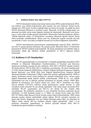       Kablosuz Kişisel Alan Ağları (WPAN)

      WPAN teknolojileri kullanıcılara kişisel işletim alanı (POS) içinde kullanılacak (PDA,
cep telefonu veya dizüstü bilgisayarları gibi) aygıtlar için özel, kablosuz iletişim kurma
olanağı tanır. POS, kişiyi 10 metre uzaklığa kadar çevreleyen bir alandır. Şu andaki iki temel
WPAN teknolojisi Bluetooth ve kızılötesi ışındır. Bluetooth, 30 feet'lik uzaklığa kadar veri
aktarmak için kablo yerine radyo dalgaları kullanan bir teknolojidir. Bluetooth verisi duvar,
cep ve evrak çantası içinden geçerek aktarılabilir. Bluetooth'un teknoloji geliştirme çabaları,
1999'da Bluetooth sürüm 1.0 belirtimlerini yayınlamış Bluetooth Special Interest Group
(SIG) tarafından yürütülmektedir. Bunun yanı sıra, kullanıcılar aygıtlar arasında çok kısa
mesafelerde (1 metre veya daha az) bağlantı kurmak için kızılötesi bağlantılar oluşturabilir.

       WPAN teknolojilerinin geliştirilmesini standartlaştırmak amacıyla IEEE, WPAN'ler
için 802.15 çalışma grubunu kurmuştur. Bu çalışma grubu, Bluetooth sürüm 1.0 belirtimine
dayanarak bir WPAN standardı geliştirmektedir. Bu taslak standardının ana hedefleri daha az
karmaşıklık, düşük güç tüketimi, birlikte çalışabilirlik ve 802.11 ağlarıyla birlikte
bulunmadır.

1.2. Kablosuz LAN Standartları
       WLAN uygulamalarında en çok kullanılan ve bugünkü popülerliğini kazandıran IEEE
(Elektrik ve Elektronik Mühendisleri Enstitüsü-Institute of Electrical and Electronic
Engineers) tarafından yayınlan bir dizi standarttır. IEEE 802 LAN/MAN standart komitesi
ilk olarak Haziran 1997’de IEEE 802.11 standardını yayımlamıştır. Bu temel standarda göre
2.4 GHz frekans bandında FHSS(Frekans Atlamalı Dağınık Spektrum-Frenquency Hopping
Spread Spectrum) veya DSSS (Düz Sıralı Dağınık Spektrum-Direct Sequence Spread
Spectrum) teknikleri kullanılarak 2 Mbps’e kadar data iletişimi sağlanabilmektedir. DSSS in
anlamı; belirlenmiş menzil içinde herhangi bir zamanda kullanılmak üzere, verinin uygun
değişik frekanslarda küçük paketler halinde yollanılmasıdır. FHSS de ise; veri, değişik
frekanslarda kısa ama iri paketler şeklinde tekrarlanan bir biçimde yollanır. FHSS ağlar,
diğerleri ile karışmayan aynı fiziksel alanlar için vardır. 802.11 standardın esas amacı
mevcut kablolu LAN’ların, kablosuz olarak genişlemesine olanak tanımak ve sabit
sistemlerle mobil sistemleri bir çatı altında toplamaktır. Elde edilen başarı sonrasında IEEE
tarafından WLAN uygulamaları için 802.11x adı altında bir dizi standart daha
yayımlanmıştır. Bu standartları geliştirme ve yeni standartlar hazırlama çalışmaları devam
etmektedir. 2.4 GHz bandında çalışan ve 11 Mbps veri iletişim hızına sahip olan IEEE
802.11b Türkiye dâhil dünyanın birçok yerinde yaygın olarak kullanılmaktadır. 2000 yılında
dünyada yaşanan iletişim sektöründeki çöküşe rağmen WLAN sistemleri inanılmaz bir
başarı elde etmiştir. Bugünlerde yine aynı frekans bandında çalışan fakat veri iletişimini 54
Mbps’e kadar çıkaran 802.11g standardı cihazlar rağbet görmektedir. Tablo 1.2.’de
geliştirme çalışmaları tamamlanmış ve ürünleri piyasada bulunan IEEE 802.11x
standartlarının genel özellikleri verilmiştir.




                                              8
 