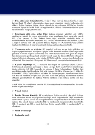  Daha yüksek veri iletişim hızı: 802.11b’de 11 Mbps olan veri iletişim hızı 802.11a’da 5
kat artırılarak 54 Mbps’e ulaşmaktadır. Akan resim (streaming video) uygulamaları gibi
yüksek iletişim hızlarına ihtiyaç duyan sistemlerin yaygınlaşması 802.11a’nın önemini
artırmıştır. Ayrıca bu özellik ile bir çok uygulama için kablosuz iletişim sistemlerinin uygun
ve kullanılabilir olduğu görülmektedir.

 Enterferans riski daha azdır: Diğer dağınık spektrum teknikleri gibi OFDM
modülasyon tekniği de benzer sistemlerden gelen enterferansa karşı duyarlıdır. Ancak
802.11a’nın çalıştığı 5 GHz frekans bandı diğer sistemler tarafından daha az
kullanılmaktadır. Bu nedenle enterferans riski 2.4 GHz bandına oranla daha düşüktür. Ayrıca
Avrupa’da zorunlu olan DFS (Dinamik Frekans Seçimi) ve TPC(Otomatik Güç Kontrolü
özelliği) özelliklerinin de enterferansı önemli ölçüde azaltması beklenmektedir.

 Yansımadan daha az etkilenir: RF sinyalleri vericiden alıcıya doğru giderken yol
boyunca çarptıkları duvar, mobilya ve kapı gibi iletim ortamında bulunan fiziksel engellerden
yansırlar. Yansıma oluşması durumunda alıcı cihaza hem havadan direk gelen RF sinyali
hem de yansıyarak gecikmiş olarak gelen RF sinyali ulaşır. Bu iki sinyal birlerini etkileyerek
iletişim kalitesinin düşmesine neden olurlar. OFDM tekniği bu yansıyan işaretlerin elemine
edilmesinde daha başarılıdır. Dolayısıyla 802.11a standardı yansımalardan daha az etkilenir.

 Kapasite büyüklüğü: 802.11a standardı daha büyük bir kapasiteye sahiptir. Çünkü 5
GHz bandında enterferans yapmayan 12 kanal (Avrupa da 19 kanal) WLAN sistemleri için
tahsis edilmiştir. 2,4 GHz bandında ise yalnızca 3 kanal bulunmaktadır. Toplam bant
genişliği açısından bakıldığında ise 5 GHz’de bulunan 200 MHz (Avrupa da 455 MHz) 2,4
GHz’deki 83,5 MHz’e göre oldukça yüksektir. Bu durum aynı yerel alana kurulacak sistem
için 802.11a standardı ile aynı anda çok daha fazla bant genişliği kullanımının mümkün
olduğunu göstermektedir. Bu nedenle 802.11a standardı yoğun nüfuslu alanlar için daha
uygundur.

Ancak bütün bu avantajlarının yanında 802.11a standardının bazı dezavantajları da vardır.
Bunlar aşağıda sıralanmıştır.

 Yüksek Maliyet

 İletişim Mesafesi Kısıtlılığı: RF teknolojisinde iletişim mesafesi çıkış gücü, frekans,
anten kazancı ve benzeri birçok parametreye bağlı olarak değişmektedir. Diğer parametreler
sabit kalmak kaydıyla sadece frekansın yükseltilmesi iletişim mesafesini kısaltmaktadır. Bu
nedenle daha yüksek frekans kullanılan 802.11a standardında iletişim mesafesi düşmektedir.
802.11b standardı için 100 m olarak belirtilen iletişim mesafesi 802.11a standardında 75 m
olmaktadır.

 Sınırlı ürün desteği

 Frekans farklılığı



                                             10
 