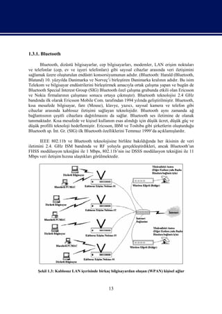 1.3.1. Bluetooth

      Bluetooth, dizüstü bilgisayarlar, cep bilgisayarları, modemler, LAN erişim noktaları
ve telefonlar (cep, ev ve işyeri telefonları) gibi sayısal cihazlar arasında veri iletişimini
sağlamak üzere oluşturulan endüstri konsorsiyumunun adıdır. (Bluetooth: Harald (Bluetooth,
Blatand) 10. yüzyılda Danimarka ve Norveç’i birleştiren Danimarka kralının adıdır. Bu isim
Telekom ve bilgisayar endüstrilerini birleştirmek amacıyla ortak çalışma yapan ve bugün de
Bluetooth Special Interest Group (SIG) Bluetooth özel çalışma grubunda etkili olan Ericsson
ve Nokia firmalarının çalışması sonucu ortaya çıkmıştır). Bluetooth teknolojisi 2.4 GHz
bandında ilk olarak Ericsson Mobile Com. tarafından 1994 yılında geliştirilmiştir. Bluetooth,
kısa mesafede bilgisayar, fare (Mouse), klavye, yazıcı, sayısal kamera ve telefon gibi
cihazlar arasında kablosuz iletişimi sağlayan teknolojidir. Bluetooth aynı zamanda ağ
bağlantısının çeşitli cihazlara dağıtılmasını da sağlar. Bluetooth ses iletimine de olanak
tanımaktadır. Kısa mesafede ve kişisel kullanım esas alındığı için düşük ücret, düşük güç ve
düşük profilli teknoloji hedeflemiştir. Ericsson, IBM ve Toshiba gibi şirketlerin oluşturduğu
Bluetooth sp. İnt. Gr. (SIG) ilk Bluetooth özelliklerini Temmuz 1999’da açıklamışlardır.

       IEEE 802.11b ve Bluetooth teknolojisine birlikte bakıldığında her ikisinin de veri
iletimini 2.4. GHz ISM bandında ve RF yoluyla gerçekleştirdikleri, ancak Bluetooth’un
FHSS modülasyon tekniğini ile 1 Mbps, 802.11b’nin ise DSSS modülasyon tekniğini ile 11
Mbps veri iletişim hızına ulaştıkları görülmektedir.




     Şekil 1.3: Kablosuz LAN içerisinde birkaç bilgisayardan oluşan (WPAN) kişisel ağlar



                                             13
 