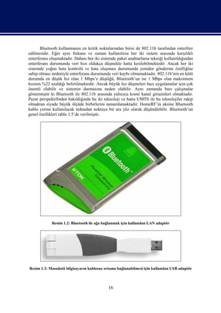 Bluetooth kullanmanın en kritik noktalarından birisi de 802.11b tarafından enterfere
edilmesidir. Eğer aynı frekans ve zaman kullanılırsa her iki sistem arasında karşılıklı
enterferans oluşmaktadır. Dahası her iki sistemde paket anahtarlama tekniği kullanıldığından
enterferans durumunda veri hızı oldukça düşmekte hatta kesilebilmektedir. Ancak her iki
sistemde yoğun hata kontrolü ve hata oluşması durumunda yeniden gönderme özelliğine
sahip olması nedeniyle enterferans durumunda veri kaybı olmamaktadır. 802.11b’nin en kötü
durumda en düşük hız olan 1 Mbps’e düştüğü, Bluetooth’un ise 1 Mbps olan maksimum
hızının %22 azaldığı belirtilmektedir. Ancak büyük hız düşmeleri bazı uygulamalar için çok
önemli olabilir ve sistemin durmasına neden olabilir. Aynı zamanda bazı çalışmalar
göstermiştir ki Bluetooth ile 802.11b arasında yalnızca kısmi kanal girişimleri olmaktadır.
Pazar perspektifinden bakıldığında bu iki teknoloji ve hatta UMTS ile bu teknolojiler rakip
olmaktan ziyade büyük ölçüde birbirlerini tamamlamaktadır. HomeRF’in aksine Bluetooth
kablo yerine kullanılacak noktadan noktaya bir ara yüz olarak düşünülebilir. Bluetooth’un
genel özellikleri tablo 1.5’de verilmiştir.




             Resim 1.2: Bluetooth ile ağa bağlanmak için kullanılan LAN adaptör




Resim 1.3: Masaüstü bilgisayarın kablosuz ortama bağlanabilmesi için kullanılan USB adaptör



                                            16
 