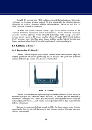 HomeRF 2.0 sistemlerinde FHSS modülasyon tekniği kullanılmaktadır. Bu teknikte
veri kanalı bir frekanstan diğerine saniyede 50 defa atlamaktadır. Bu teknoloji iletişimin
izlenmesini ve verilerin çalınmasını oldukça zorlaştırmaktadır. Ayrıca ağa giriş için “ağ
şifresi” istenerek güvenlik artırılmaktadır.

       2.4. GHz ISM bandını kullanan HomeRF aynı frekans bandını kullanan WLAN
sistemleri tarafından enterferansa maruz bırakılmaktadır. Ancak Bluetooth teknolojisi
tarafından enterfere edilemez. Çünkü HomeRF kullanıldığı FHSS tekniği saniyesinde
birbirine girişim yapmayan 15 frekans kanalına sahiptir. Bu değer DSSS tekniği kullanan
WLAN sistemleri için 3 tür. Daha geniş frekans aralığına yayılan WLAN sinyalleri aynı
frekans aralığında çalışan HomeRF sinyallerine etki ederek enterferans oluşturlar.

1.4. Kablosuz Cihazlar
1.4.1. Terminaller (Uç-birimler)

      Terminal, iletişimi başlatan veya iletişim talebine cevap veren birimidir. Diğer bir
ifadeyle, gönderilen bir sinyalin gidebileceği en son noktadır. Bir ağdaki tüm elemanlar
terminallere hizmet için ordadır. (bkz. Resim 1.4 Terminaller)




                                   Resim 1.4: Terminal

       Terminal, üzerinde kablosuz ağ kartı veya gömülü modülü bulunan dizüstü bilgisayar,
masaüstü bilgisayar, PDA (Personel Dijital Assistant), IP telefonu gibi tüm kablosuz ağ
elemanlarına vereceğimi ortak isimdir. Bazı kaynaklarda terminal yerine istasyon ifadesinin
kullanıldığını görebilirsiniz. Ancak burada, karışıklığa neden olmasın diye sadece terminal
ifadesini kullanacağız.

       Kablosuz terminal, mobil olmak zorunda değildir. Bu durum zaman zaman birbirine
karıştırılabilir. Örneğin, üzerinde kablosuz ağ kartı bulunan masaüstü bilgisayar sabit ama
kablosuz bir terminaldir.



                                            18
 