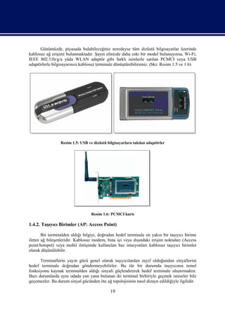 Günümüzde, piyasada bulabileceğiniz neredeyse tüm dizüstü bilgisayarlar üzerinde
kablosuz ağ erişimi bulunmaktadır. Şayet elinizde daha eski bir model bulunuyorsa, Wi-Fi,
IEEE 802.11b/g/a yâda WLAN adaptör gibi farklı isimlerle satılan PCMCI veya USB
adaptörlerle bilgisayarınızı kablosuz terminale dönüştürebilirsiniz. (bkz. Resim 1.5 ve 1.6)




                 Resim 1.5: USB ve dizüstü bilgisayarlara takılan adaptörler




                                  Resim 1.6: PCMCI kartı

1.4.2. Taşıyıcı Birimler (AP: Access Point)

       Bir terminalden aldığı bilgiyi, doğrudan hedef terminale en yakın bir taşıyıcı birime
ileten ağ bileşenleridir. Kablosuz modem, bina içi veya dışındaki erişim noktaları (Access
point/hotspot) veya mobil iletişimde kullanılan baz istasyonları kablosuz taşıyıcı birimler
olarak düşünülebilir.

      Terminallerin yayın gücü genel olarak taşıyıcılardan zayıf olduğundan sinyallerini
hedef terminale doğrudan göndermeyebilirler. Bu tür bir durumda taşıyıcının temel
fonksiyonu kaynak terminalden aldığı sinyali güçlendirerek hedef terminale ulaştırmaktır.
Bazı durumlarda aynı odada yan yana bulunan iki terminal birbiriyle geçmek isteseler bile
geçemezler. Bu durum sinyal gücünden öte ağ topolojisinin nasıl dizayn edildiğiyle ilgilidir.

                                             19
 