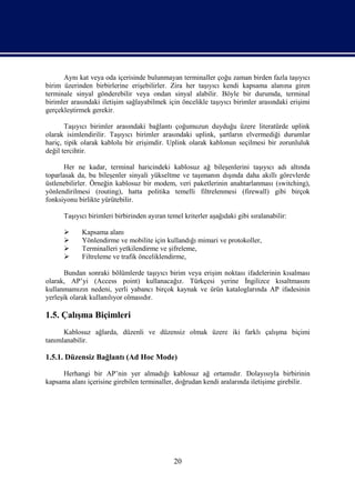 Aynı kat veya oda içerisinde bulunmayan terminaller çoğu zaman birden fazla taşıyıcı
birim üzerinden birbirlerine erişebilirler. Zira her taşıyıcı kendi kapsama alanına giren
terminale sinyal gönderebilir veya ondan sinyal alabilir. Böyle bir durumda, terminal
birimler arasındaki iletişim sağlayabilmek için öncelikle taşıyıcı birimler arasındaki erişimi
gerçekleştirmek gerekir.

       Taşıyıcı birimler arasındaki bağlantı çoğumuzun duyduğu üzere literatürde uplink
olarak isimlendirilir. Taşıyıcı birimler arasındaki uplink, şartların elvermediği durumlar
hariç, tipik olarak kablolu bir erişimdir. Uplink olarak kablonun seçilmesi bir zorunluluk
değil tercihtir.

       Her ne kadar, terminal haricindeki kablosuz ağ bileşenlerini taşıyıcı adı altında
toparlasak da, bu bileşenler sinyali yükseltme ve taşımanın dışında daha akıllı görevlerde
üstlenebilirler. Örneğin kablosuz bir modem, veri paketlerinin anahtarlanması (switching),
yönlendirilmesi (routing), hatta politika temelli filtrelenmesi (firewall) gibi birçok
fonksiyonu birlikte yürütebilir.

      Taşıyıcı birimleri birbirinden ayıran temel kriterler aşağıdaki gibi sıralanabilir:

           Kapsama alanı
           Yönlendirme ve mobilite için kullandığı mimari ve protokoller,
           Terminalleri yetkilendirme ve şifreleme,
           Filtreleme ve trafik önceliklendirme,

       Bundan sonraki bölümlerde taşıyıcı birim veya erişim noktası ifadelerinin kısalması
olarak, AP’yi (Access point) kullanacağız. Türkçesi yerine İngilizce kısaltmasını
kullanmamızın nedeni, yerli yabancı birçok kaynak ve ürün kataloglarında AP ifadesinin
yerleşik olarak kullanılıyor olmasıdır.

1.5. Çalışma Biçimleri
      Kablosuz ağlarda, düzenli ve düzensiz olmak üzere iki farklı çalışma biçimi
tanımlanabilir.

1.5.1. Düzensiz Bağlantı (Ad Hoc Mode)

     Herhangi bir AP’nin yer almadığı kablosuz ağ ortamıdır. Dolayısıyla birbirinin
kapsama alanı içerisine girebilen terminaller, doğrudan kendi aralarında iletişime girebilir.




                                               20
 