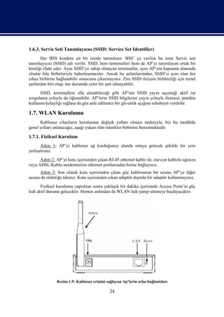 1.6.3. Servis Seti Tanımlayıcısı (SSID: Service Set Identifier)
       Her BSS kendine ait bir isimle tanımlanır. BSS’ ye verilen bu isme Servis seti
tanımlayıcısı (SSID) adı verilir. SSID, hem terminalleri hem de AP’yi tanımlayan ortak bir
kimliği ifade eder. Aynı SSID’ye sahip olmayan terminaller, aynı AP’nin kapsama alanında
olsalar bile birbirleriyle haberleşemezler. Ancak bu anlatılarımdan, SSID’si aynı olan her
cihaz birbirine bağlanabilir sonucunu çıkarmayınız. Zira SSID iletişim birlikteliği için temel
şartlardan biri olup, her durumda yeter bir şart olmayabilir.
      SSID, terminallere elle alınabileceği gibi AP’nin SSID yayın seçeneği aktif ise
sorgulama yoluyla da öğrenebilir. AP’lerin SSID bilgilerini yayın yoluyla iletmesi, pratikte
kullanım kolaylığı sağlasa da göz ardı edilemez bir güvenlik açığına sebebiyet verebilir.

1.7. WLAN Kurulumu
      Kablosuz cihazların kurulumun değişik yolları olması nedeniyle, biz bu modülde
genel yolları anlatacağız, aşağı yukarı tüm teknikler birbirine benzemektedir.

1.7.1. Fiziksel Kurulum
       Adım 1: AP’yi kablosuz ağ kurduğunuz alanda ortaya gelecek şekilde bir yere
yerleştiriniz.
      Adım 2: AP’yi kutu içerisinden çıkan RJ-45 ethernet kablo ile, mevcut kablolu ağınıza
veya ADSL/Kablo modeminizin ethernet portlarından birine bağlayınız.
     Adım 3: Son olarak kutu içerisinden çıkan güç kablosunun bir ucunu AP’ye diğer
ucunu da elektriğe takınız. Kutu içerisinden çıkan adaptör dışında bir adaptör kullanmayınız.
       Fiziksel kurulumu yaptıktan sonra yaklaşık bir dakika içerisinde Access Point’in güç
ledi aktif duruma gelecektir. Hemen ardından da WLAN ledi yanıp sönmeye başlayacaktır.




               Resim 1.9: Kablosuz erişimi sağlayan Ap’lerin arka bağlantıları

                                             24
 