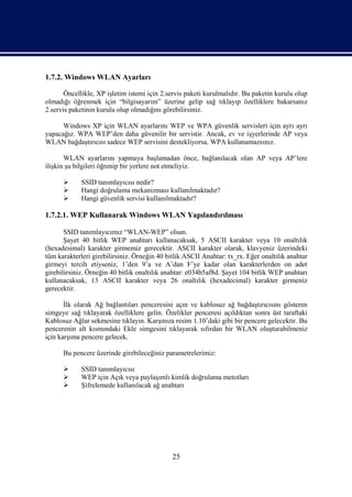 1.7.2. Windows WLAN Ayarları

       Öncellikle, XP işletim istemi için 2.servis paketi kurulmalıdır. Bu paketin kurulu olup
olmadığı öğrenmek için “bilgisayarım” üzerine gelip sağ tıklayıp özelliklere bakarsanız
2.servis paketinin kurulu olup olmadığını görebilirsiniz.

      Windows XP için WLAN ayarlarını WEP ve WPA güvenlik servisleri için ayrı ayrı
yapacağız. WPA WEP’den daha güvenilir bir servistir. Ancak, ev ve işyerlerinde AP veya
WLAN bağdaştırıcısı sadece WEP servisini destekliyorsa, WPA kullanamazsınız.

       WLAN ayarlarını yapmaya başlamadan önce, bağlanılacak olan AP veya AP’lere
ilişkin şu bilgileri öğrenip bir yerlere not etmeliyiz.

            SSID tanımlayıcısı nedir?
            Hangi doğrulama mekanizması kullanılmaktadır?
            Hangi güvenlik servisi kullanılmaktadır?

1.7.2.1. WEP Kullanarak Windows WLAN Yapılandırılması

       SSID tanımlayıcımız “WLAN-WEP” olsun.
       Şayet 40 bitlik WEP anahtarı kullanacaksak, 5 ASCII karakter veya 10 onaltılık
(hexadesimal) karakter girmemiz gerecektir. ASCII karakter olarak, klavyeniz üzerindeki
tüm karakterleri girebilirsiniz. Örneğin 40 bitlik ASCII Anahtar: tx_rx. Eğer onaltılık anahtar
girmeyi tercih etiyseniz, 1’den 9’a ve A’dan F’ye kadar olan karakterlerden on adet
girebilirsiniz. Örneğin 40 bitlik onaltılık anahtar: e034b5af8d. Şayet 104 bitlik WEP anahtarı
kullanacaksak, 13 ASCII karakter veya 26 onaltılık (hexadecimal) karakter girmeniz
gerecektir.

       İlk olarak Ağ bağlantıları penceresini açın ve kablosuz ağ bağdaştırıcısını gösteren
simgeye sağ tıklayarak özelliklere gelin. Özelikler penceresi açıldıktan sonra üst taraftaki
Kablosuz Ağlar sekmesine tıklayın. Karşınıza resim 1.10’daki gibi bir pencere gelecektir. Bu
pencerenin alt kısmındaki Ekle simgesini tıklayarak sıfırdan bir WLAN oluşturabilmeniz
için karşıma pencere gelecek.

      Bu pencere üzerinde girebileceğiniz parametrelerimiz:

            SSID tanımlayıcısı
            WEP için Açık veya paylaşımlı kimlik doğrulama metotları
            Şifrelemede kullanılacak ağ anahtarı




                                              25
 