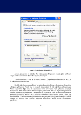 Resim 1.10: Kablosuz ağ özellikleri

      Ayrıca, pencerenin en altında: “bu bilgisayardan bilgisayara (özel) ağdır, kablosuz
erişim noktası kullanmaz” ibareli bir seçenek bulunuyor.

       Tahmin edeceğiniz üzere bu düzensiz (Ad-Hoc) çalışma biçimini kullanacak WLAN
için konulmuş bir seçenektir.

       Kimlik doğrulaması seçeneklerin yer aldığı kutucukta dört ayrı doğrulama yönteminin
olduğunu görüyoruz. Ancak biz bu seçenek kutusundaki ilk iki doğrulama yönteminden
birini seçebiliriz. Eğer son iki seçenekten birini seçerseniz, veri şifreleme seçeneği
kutusundaki WEP’in kaybolarak TKIP olduğunu görürsünüz. Biz Açık doğrulama yöntemini
seçerek yolumuza devam edelim. Aynı pencere de Ağ anahtarı isimli bir metin kutusunun da
olduğunu görüyoruz. Burası WEP şifreleme anahtarımızı gireceğimiz yeridir. Şimdi bu
kutunun içine 123456 yazıyor ve doğruluyorum. Karşımıza doğru şekilde girmemizi için bizi
uyaran bir pencere çıkar. Anahtarı yukarıda anlattığımız şekilde sayılar girmememiz
gerekiyor.


                                            26
 