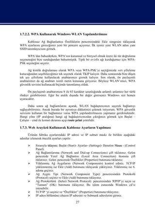 1.7.2.2. WPA Kullanarak Windows WLAN Yapılandırılması

      Kablosuz Ağ Bağlanlantısı Özelliklerin penceresindeki Ekle simgesini tıklayarak
WPA ayarlarını gireceğimiz yeni bir pencere açıyoruz. İlk işimiz yeni WLAN adını yani
SSID tanımlayıcısını girmek.

      WPA’dan bahsederken, WPA’nın kurumsal ve bireysel olmak üzere iki tür doğrulama
seçeneneğini bize sunduğundan bahsetmiştik. Tipik bir ev/ofis ağı kurduğumuz için WPA-
PSK seçeneğini seçeriz.

      Ağ kimlik doğrulaması olarak WPA veya WPA-PSK’yi seçtiğimizde veri şifreleme
kutucuğundan seçebileceğimiz tek seçenek olarak TKIP kalıyor. Daha sonrasında bize düşen
tek şey şifreleme kullanılacak anahtarımızı girmek kalıyor. Son olarak, ön paylaşımlı
anahtarımızı da ağ anahtarı isimli metin kutusuna giriyoruz. Böylece WLAN’ımızı, WPA
güvenlik sevisini kullanacak biçimde tanımlamış olduk.

      Ön paylaşımlı anahtarımıza 8 ile 63 karakter uzunluğunda anlamlı anlamsız her türlü
ifadeyi girebilirsiniz. Eğer bu aralık dışında bir değer girerseniz Windows sizi hemen
uyaracaktır.

       Daha sonra ağ bağlantılarını açarak, WLAN bağdaştırıcınızı seçerek bağlantıyı
sağlayabilirsiniz. Ancak burada bir ayrıntıya dikkatinizi çekmek istiyorum. WPA güvenlik
servisini kullanan bir bağlantınız varsa WPA yapılandırılmasını yapmanız gerekmektedir.
Hangi yöne (IP aralığına) hangi ağ bağdaştırıcınızdan çıktığınızı görmek için Başlat –
Çalıştır – cmd ile komut ekranını açıp route print yeterlidir.

1.7.3. Web Arayüzü Kullanarak Kablosuz Ayarların Yapılması

      Ürünün fabrika ayarlarındaki IP adresi ve IP subnet maskı ile birlikte aşağıdaki
adımlar izlenerek öncelik ayarları yapılır.

           Sırasıyla tıklayınız. Başlat (Start)- Ayarlar- (Settings)- Denetim Masası - (Control
            Panel).
           Ağ Bağlantılarıma (Network and Dial-up Connections) çift tıklatınız. Gelen
            pencerede Yerel Ağ Bağlantısı (Local Area Connection) ikonuna çift
            tıklatınız. Gelen pencerede Özellikler (Properties) butonuna tıklatınız.
           Yüklenmiş Ağ Aygıtlarını (Network Components) kontrol ediniz. TCP/IP
            yüklenmemiş ise Ekle (Add) butonuna tıklayarak yükleyiniz. Yüklenmiş ise 6.
            adıma geçiniz.
           Ağ Aygıtı Tipi (Network Component Type) penceresinden Protokolü
            (Protocol) seçiniz ve Ekle (Add) butonuna tıklayınız.
           Ağ Protokolünü (Select Network Protocol) penceresinden TCP/IP’yi seçin ve
            “Tamam” (OK) butonuna tıklayınız. Bu işlem esnasında Windows cd’si
            istenebilir.
           TCP/IP ‘yi seçiniz ve “Özellikler” (Properties) butonuna tıklayınız.
           IP adres bölümüne cihazın IP adresini ve Submask adreslerini giriniz.

                                             27
 
