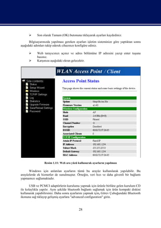      Son olarak Tamam (OK) butonuna tıklayarak ayarları kaydediniz.

      Bilgisayarınızda yapılması gereken ayarları işletim sisteminize göre yaptıktan sonra
aşağıdaki adımları takip ederek cihazınızı konfigüre ediniz.

           Web tarayıcınızı açınız ve adres bölümüne IP adresini yazıp enter tuşuna
            basınız.
           Karşınıza aşağıdaki ekran gelecektir.




                 Resim 1.11: Web ara yüzü kullanarak ayarların yapılması

      Windows için anlatılan ayarların tümü bu arayüz kullanılarak yapılabilir. Bu
arayüzlerde ek hizmetler de sunulmuştur. Örneğin, veri hızı ve daha güvenli bir bağlantı
yapmamızı sağlamaktadır.

       USB ve PCMCI adaptörlerin kurulumu yapmak için ürünle birlikte gelen kurulum CD
ile kolaylıkla yapılır. Aynı şekilde bluetooth bağlantı sağlamak için ürün kompakt diskini
kullanarak yapabilirsiniz. Daha sonra ayarlarını yapmak için, Görev Çubuğundaki Bluetooth
ikonuna sağ tıklayıp gelişmiş ayarlara "advanced configuration" girin.


                                           28
 