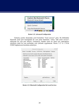 Resim 1.12: Advanced Configuration

       Gelişmiş ayarlar ekranından yerel hizmetlere "local services" girin. Bu bölümdeki
bluetooth serial port karşılığında bir com portu bulunmalı. Yoksa "add serial service"ı
tıklayarak bir com port ekleyin. Unutmayın, bundan sonra bu işlem için yapacağımız
işlemlerin tümü bu com portundan yola çıkılarak uygulanacak. Resim 1.13 ve 1.14’de
COM5 bağlantısının kurulumu anlatılıyor.




                  Resim 1.13: Bluetooth Configuration’da Local Services




                                           29
 