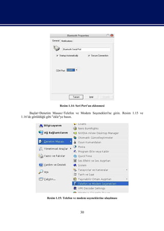 Resim 1.14: Seri Port’un eklenmesi

      Başlat>Denetim Masası>Telefon ve Modem Seçenekleri'ne girin. Resim 1.15 ve
1.16’de görüldüğü gibi "ekle"ye basın.




                 Resim 1.15: Telefon ve modem seçeneklerine ulaşılması



                                          30
 