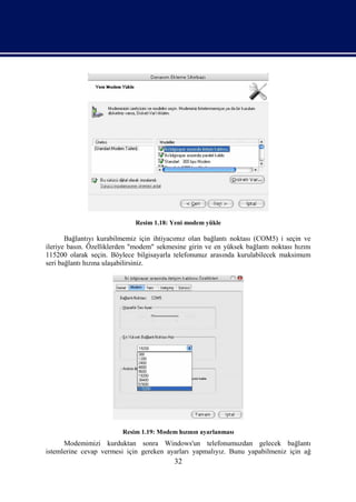 Resim 1.18: Yeni modem yükle

       Bağlantıyı kurabilmemiz için ihtiyacımız olan bağlantı noktası (COM5) i seçin ve
ileriye basın. Özelliklerden "modem" sekmesine girin ve en yüksek bağlantı noktası hızını
115200 olarak seçin. Böylece bilgisayarla telefonunuz arasında kurulabilecek maksimum
seri bağlantı hızına ulaşabilirsiniz.




                         Resim 1.19: Modem hızının ayarlanması
      Modemimizi kurduktan sonra Windows'un telefonumuzdan gelecek bağlantı
istemlerine cevap vermesi için gereken ayarları yapmalıyız. Bunu yapabilmeniz için ağ
                                           32
 
