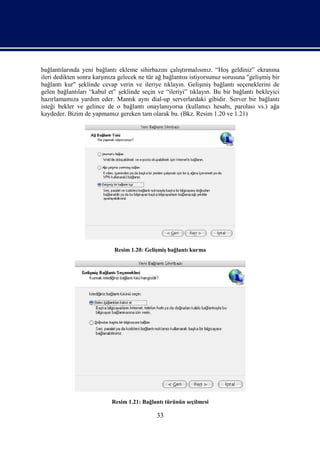 bağlantılarında yeni bağlantı ekleme sihirbazını çalıştırmalısınız. “Hoş geldiniz” ekranına
ileri dedikten sonra karşınıza gelecek ne tür ağ bağlantısı istiyorsunuz sorusuna "gelişmiş bir
bağlantı kur" şeklinde cevap verin ve ileriye tıklayın. Gelişmiş bağlantı seçeneklerini de
gelen bağlantıları “kabul et” şeklinde seçin ve “ileriyi” tıklayın. Bu bir bağlantı bekleyici
hazırlamamıza yardım eder. Mantık aynı dial-up serverlardaki gibidir. Server bir bağlantı
isteği bekler ve gelince de o bağlantı onaylanıyorsa (kullanıcı hesabı, parolası vs.) ağa
kaydeder. Bizim de yapmamız gereken tam olarak bu. (Bkz. Resim 1.20 ve 1.21)




                             Resim 1.20: Gelişmiş bağlantı kurma




                            Resim 1.21: Bağlantı türünün seçilmesi

                                              33
 