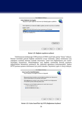 Resim 1.22: Bağlantı aygıtların seçilmesi

       Telefonunuzun kullanacağı COM portunu (COM5) seçili hale getirip “ileriyi” tıklayın.
İnternet üzerinden gelecek bağlantı istemlerine cevap vermemek, sadece telefonunuz için
yaptığımız ayarlarla internete açılmak istiyorsanız "sanal özel bağlantılarına izin verme"
seçeneğini seçmelisiniz. Oluşturduğunuz yeni bağlantı ayarlarında firewall ayarlarını
değiştirebilme ihtimalinizi unutmayın. Bu, saldırılara uğramanızı kolaylaştırabilir. Sadece
HTTP portunu açmanız telefonunuz için yeterli olacaktır. Seçiminizi yapın ve ileriyi tıklayın.




                Resim 1.23: Gelen Sanal Özel Ağ (VPN) Bağlantının Seçilmesi

                                              34
 