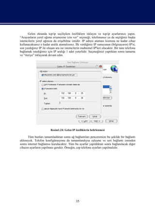 Gelen ekranda tcp/ip seçiliyken özelliklere tıklayın ve tcp/ip ayarlarınızı yapın.
“Arayanların yerel ağıma erişmesine izin ver” seçeneği, telefonunuz ya da seçtiğiniz başka
istemcilerin yerel ağınıza da erişebilme iznidir. IP adresi ataması kısmına ne kadar cihaz
kullanacaksanız o kadar aralık atamalısınız. İlk verdiğiniz IP sunucunun (bilgisayarın) IP'si,
son yazdığınız IP ile oluşan ara ise istemcilerin muhtemel IP'leri olacaktır. Bir tane telefonu
bağlamak istediğimiz için IP aralığı 1 adet yeterlidir. Seçeneğinizi yaptıktan sonra tamama
ve “ileriye” tıklayarak devam edin.




                         Resim1.24: Gelen IP özelliklerin belirlenmesi

      Tüm bunları tamamladıktan sonra ağ bağlantıları penceremize bu şekilde bir bağlantı
eklenecek. Telefon konfigürasyonu da tamamlandıysa eşleşme ve seri bağlantı izninden
sonra internet bağlantısı kurulacaktır. Tüm bu ayarlar yapıldıktan sonra bağlanılacak diğer
cihazın ayarların yapılması gerekir. Örneğin, cep telefonu ayarları yapılmalıdır.




                                              35
 