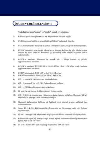 ÖLÇME VE DEĞERLENDİRME
ÖLÇME VE DEĞERLENDİRME

      Aşağıdaki soruları “doğru” ve “yanlış” olarak cevaplayınız.

1)    Kablosuz yerel alan ağları (WLAN), iki yönlü veri iletişimi sağlar.

2)    Wi-Fi (kablosuz bağlılık-wireless fidelity) WLAN’lardan çok farklıdır.

3)    WLAN sistemler RF haricinde kızılötesi (infrared-IrDa) teknolojiside kullanmaktadır.

4)    WLAN sistemleri, orta ölçekli işletmeler ve bireysel kullanıcılar gibi büyük kesime
      internet ve üyesi oldukları kurumsal ağa (intranet) mobil olanak bağlanma imkân
      sağlamaktadır.

5)    WPAN’ın standardı, bluetooth ve homeRF’dir, 1 Mbps hızında ve piconet
      uygulamalarında kullanılır.

6)    WLAN’ın standardı IEEE 802.11 ve HiperLAN’dır. Hızı 11-54 Mbps ve ağ kurulumu
      uygulamalarında kullanılır.

7)    WMAN’ın standardı IEEE 802.16, hızı 1-10 Mbps’dır.
8)    WWAN’ın standardı, Bluetooth’dır. Hızı 2.4 GHz’dir.
9)    802.11a standardı 5 GHz frekans bandını kullanır.
10)   802.11b standardı 2.4 ve 5 GHz frekans bandını kullanır.
11)   802.11g FHSS modülasyon tekniğini kullanır.
12)   RF yoluyla veri iletimi ile bluetooth veri iletimi aynıdır.
13)   802.11b WLAN sistemlerinde 100 metreye kadar iletişim sağlarken, bluetooth WPAN
      içerisinde 10 metreye kadar veri iletişimi sağlar.

14)   Bluetooth kullanıcılara kablosuz ağ bağlantı veya internet erişimi sağlamak için
      tasarlanmamıştır.
15)   Home RF, 2.4 GHz ISM bandında çalışmaktadır ve 50 metreye kadar veri iletişimi
      sağlamaktadır.
16)   PCMCI kart veya USB adaptörlerle bilgisayarlar kablosuz terminale dönüştürebiliriz.
17)   Kablosuz bir ağın dış dünyaya veya komşu ağlara uzantısının olmadığı kısımlarına
      Temek Servis seti adı verilir.
18)   En az iki düzenli BSS’den oluşan ağ sistemlerine ESS adı verilir.

                                              37
 
