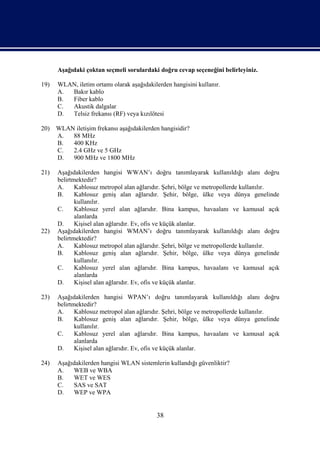 Aşağıdaki çoktan seçmeli sorulardaki doğru cevap seçeneğini belirleyiniz.

19)   WLAN, iletim ortamı olarak aşağıdakilerden hangisini kullanır.
      A. Bakır kablo
      B. Fiber kablo
      C. Akustik dalgalar
      D. Telsiz frekansı (RF) veya kızılötesi

20) WLAN iletişim frekansı aşağıdakilerden hangisidir?
    A.  88 MHz
    B.  400 KHz
    C.  2.4 GHz ve 5 GHz
    D.  900 MHz ve 1800 MHz

21)   Aşağıdakilerden hangisi WWAN’ı doğru tanımlayarak kullanıldığı alanı doğru
      belirtmektedir?
      A.     Kablosuz metropol alan ağlarıdır. Şehri, bölge ve metropollerde kullanılır.
      B.     Kablosuz geniş alan ağlarıdır. Şehir, bölge, ülke veya dünya genelinde
             kullanılır.
      C.     Kablosuz yerel alan ağlarıdır. Bina kampus, havaalanı ve kamusal açık
             alanlarda
      D.     Kişisel alan ağlarıdır. Ev, ofis ve küçük alanlar.
22)   Aşağıdakilerden hangisi WMAN’ı doğru tanımlayarak kullanıldığı alanı doğru
      belirtmektedir?
      A.     Kablosuz metropol alan ağlarıdır. Şehri, bölge ve metropollerde kullanılır.
      B.     Kablosuz geniş alan ağlarıdır. Şehir, bölge, ülke veya dünya genelinde
             kullanılır.
      C.     Kablosuz yerel alan ağlarıdır. Bina kampus, havaalanı ve kamusal açık
             alanlarda
      D.     Kişisel alan ağlarıdır. Ev, ofis ve küçük alanlar.

23)   Aşağıdakilerden hangisi WPAN’ı doğru tanımlayarak kullanıldığı alanı doğru
      belirtmektedir?
      A.     Kablosuz metropol alan ağlarıdır. Şehri, bölge ve metropollerde kullanılır.
      B.     Kablosuz geniş alan ağlarıdır. Şehir, bölge, ülke veya dünya genelinde
             kullanılır.
      C.     Kablosuz yerel alan ağlarıdır. Bina kampus, havaalanı ve kamusal açık
             alanlarda
      D.     Kişisel alan ağlarıdır. Ev, ofis ve küçük alanlar.

24)   Aşağıdakilerden hangisi WLAN sistemlerin kullandığı güvenliktir?
      A.   WEB ve WBA
      B.   WET ve WES
      C.   SAS ve SAT
      D.   WEP ve WPA


                                           38
 