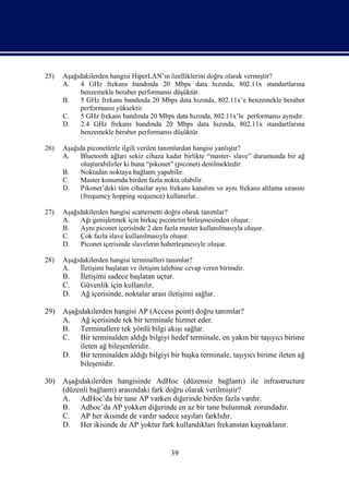 25)   Aşağıdakilerden hangisi HiperLAN’ın özelliklerini doğru olarak vermiştir?
      A.   4 GHz frekans bandında 20 Mbps data hızında, 802.11x standartlarına
           benzemekle beraber performansı düşüktür.
      B.   5 GHz frekans bandında 20 Mbps data hızında, 802.11x’e benzemekle beraber
           performansı yüksektir.
      C.   5 GHz frekans bandında 20 Mbps data hızında, 802.11x’le performansı aynıdır.
      D.   2.4 GHz frekans bandında 20 Mbps data hızında, 802.11x standartlarına
           benzemekle beraber performansı düşüktür.

26)   Aşağıda piconetlerle ilgili verilen tanımlardan hangisi yanlıştır?
      A.   Bluetooth ağları sekiz cihaza kadar birlikte “master- slave” durumunda bir ağ
           oluşturabilirler ki buna “pikonet” (piconet) denilmektedir.
      B.   Noktadan noktaya bağlantı yapabilir.
      C.   Master konumda birden fazla nokta olabilir.
      D.   Pikonet’deki tüm cihazlar aynı frekans kanalını ve aynı frekans altlama sırasını
           (frequency hopping sequence) kullanırlar.

27)   Aşağıdakilerden hangisi scatternetti doğru olarak tanımlar?
      A.   Ağı genişletmek için birkaç piconetin birleşmesinden oluşur.
      B.   Aynı piconet içerisinde 2 den fazla master kullanılmasıyla oluşur.
      C.   Çok fazla slave kullanılmasıyla oluşur.
      D.   Piconet içerisinde slavelerin haberleşmesiyle oluşur.

28)   Aşağıdakilerden hangisi terminalleri tanımlar?
      A.   İletişimi başlatan ve iletişim talebine cevap veren birimdir.
      B.    İletişimi sadece başlatan uçtur.
      C.    Güvenlik için kullanılır.
      D.    Ağ içerisinde, noktalar arası iletişimi sağlar.

29)   Aşağıdakilerden hangisi AP (Access point) doğru tanımlar?
      A. Ağ içerisinde tek bir terminale hizmet eder.
      B. Terminallere tek yönlü bilgi akışı sağlar.
      C. Bir terminalden aldığı bilgiyi hedef terminale, en yakın bir taşıyıcı birime
           ileten ağ bileşenleridir.
      D. Bir terminalden aldığı bilgiyi bir başka terminale, taşıyıcı birime ileten ağ
           bileşenidir.

30)   Aşağıdakilerden hangisinde AdHoc (düzensiz bağlantı) ile infrastructure
      (düzenli bağlantı) arasındaki fark doğru olarak verilmiştir?
      A. AdHoc’da bir tane AP varken diğerinde birden fazla vardır.
      B. Adhoc’da AP yokken diğerinde en az bir tane bulunmak zorundadır.
      C. AP her ikisinde de vardır sadece sayıları farklıdır.
      D. Her ikisinde de AP yoktur fark kullandıkları frekanstan kaynaklanır.


                                             39
 