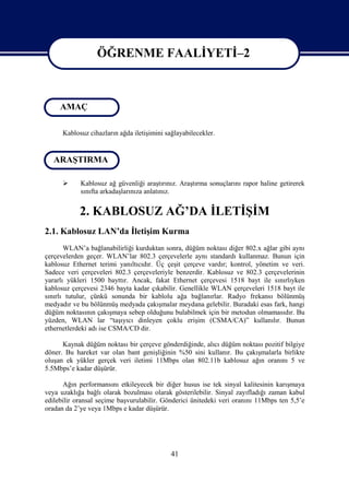 ÖĞRENME FAALİYETİ–2



     AMAÇ          ÖĞRENME FAALİYETİ-2

      Kablosuz cihazların ağda iletişimini sağlayabilecekler.


   ARAŞTIRMA

           Kablosuz ağ güvenliği araştırınız. Araştırma sonuçlarını rapor haline getirerek
            sınıfta arkadaşlarınıza anlatınız.


            2. KABLOSUZ AĞ’DA İLETİŞİM
2.1. Kablosuz LAN’da İletişim Kurma
       WLAN’a bağlanabilirliği kurduktan sonra, düğüm noktası diğer 802.x ağlar gibi aynı
çerçevelerden geçer. WLAN’lar 802.3 çerçevelerle aynı standardı kullanmaz. Bunun için
kablosuz Ethernet terimi yanıltıcıdır. Üç çeşit çerçeve vardır; kontrol, yönetim ve veri.
Sadece veri çerçeveleri 802.3 çerçeveleriyle benzerdir. Kablosuz ve 802.3 çerçevelerinin
yararlı yükleri 1500 bayttır. Ancak, fakat Ethernet çerçevesi 1518 bayt ile sınırlıyken
kablosuz çerçevesi 2346 bayta kadar çıkabilir. Genellikle WLAN çerçeveleri 1518 bayt ile
sınırlı tutulur, çünkü sonunda bir kablolu ağa bağlanırlar. Radyo frekansı bölünmüş
medyadır ve bu bölünmüş medyada çakışmalar meydana gelebilir. Buradaki esas fark, hangi
düğüm noktasının çakışmaya sebep olduğunu bulabilmek için bir metodun olmamasıdır. Bu
yüzden, WLAN lar “taşıyıcı dinleyen çoklu erişim (CSMA/CA)” kullanılır. Bunun
ethernetlerdeki adı ise CSMA/CD dir.

      Kaynak düğüm noktası bir çerçeve gönderdiğinde, alıcı düğüm noktası pozitif bilgiye
döner. Bu hareket var olan bant genişliğinin %50 sini kullanır. Bu çakışmalarla birlikte
oluşan ek yükler gerçek veri iletimi 11Mbps olan 802.11b kablosuz ağın oranını 5 ve
5.5Mbps’e kadar düşürür.

      Ağın performansını etkileyecek bir diğer husus ise tek sinyal kalitesinin karışmaya
veya uzaklığa bağlı olarak bozulması olarak gösterilebilir. Sinyal zayıfladığı zaman kabul
edilebilir oransal seçime başvurulabilir. Gönderici ünitedeki veri oranını 11Mbps ten 5,5’e
oradan da 2’ye veya 1Mbps e kadar düşürür.




                                             41
 