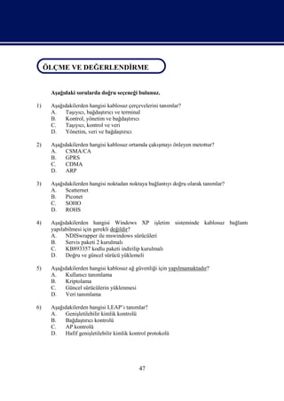 ÖLÇME VE DEĞERLENDİRME
ÖLÇME VE DEĞERLENDİRME

     Aşağıdaki sorularda doğru seçeneği bulunuz.

1)   Aşağıdakilerden hangisi kablosuz çerçevelerini tanımlar?
     A.   Taşıyıcı, bağdaştırıcı ve terminal
     B.   Kontrol, yönetim ve bağdaştırıcı
     C.   Taşıyıcı, kontrol ve veri
     D.   Yönetim, veri ve bağdaştırıcı

2)   Aşağıdakilerden hangisi kablosuz ortamda çakışmayı önleyen metottur?
     A.   CSMA/CA
     B.   GPRS
     C.   CDMA
     D.   ARP

3)   Aşağıdakilerden hangisi noktadan noktaya bağlantıyı doğru olarak tanımlar?
     A.   Scatternet
     B.   Piconet
     C.   SOHO
     D.   ROHS

4)   Aşağıdakilerden hangisi Windows XP işletim sisteminde kablosuz bağlantı
     yapılabilmesi için gerekli değildir?
     A.    NDISwrapper ile mswindows sürücüleri
     B.    Servis paketi 2 kurulmalı
     C.    KB893357 kodlu paketi indirilip kurulmalı
     D.    Doğru ve güncel sürücü yüklemeli

5)   Aşağıdakilerden hangisi kablosuz ağ güvenliği için yapılmamaktadır?
     A.   Kullanıcı tanımlama
     B.   Kriptolama
     C.   Güncel sürücülerin yüklenmesi
     D.   Veri tanımlama

6)   Aşağıdakilerden hangisi LEAP’ı tanımlar?
     A.   Genişletilebilir kimlik kontrolü
     B.   Bağdaştırıcı kontrolü
     C.   AP kontrolü
     D.   Hafif genişletilebilir kimlik kontrol protokolü




                                           47
 