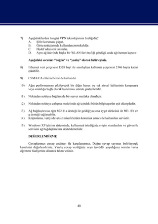 7)    Aşağıdakilerden hangisi VPN teknolojisinin özeliğidir?
      A.   Şifre koruması yapar.
      B.   Giriş noktalarında kullanılan protokoldür.
      C.   Hedef adresleri tanımlar.
      D.   Aynı ağ üzerinde başka bir WLAN ileri trafiği gördüğü anda ağı hemen kapatır

      Aşağıdaki soruları “doğru” ve “yanlış” olarak belirleyiniz.

8)    Ethernet veri çerçevesi 1528 bayt ile sınırlıyken kablosuz çerçevesi 2346 bayta kadar
      çıkabilir.

9)    CSMA/CA ethernetlerde de kullanılır.

10)   Ağın performansını etkileyecek bir diğer husus ise tek sinyal kalitesinin karışmaya
      veya uzaklığa bağlı olarak bozulması olarak gösterilebilir.

11)   Noktadan noktaya bağlantıda bir server mutlaka olmalıdır.

12)   Noktadan noktaya çalışma modelinde ağ içindeki bütün bilgisayarlar eşit düzeydedir.

13)   Ağ bağdaştırıcısı eğer 802.11a desteği ile geldiğiyse ona aygıt sürücüsü ile 803.11b ve
      g desteği sağlanabilir.
14)   Kriptolama, veriyi davetsiz misafirlerden korumak amacı ile kullanılan servistir.

15)   Windows XP işletim sisteminde, kullanmak istediğiniz erişim standardını ve güvenlik
      servisini ağ bağdaştırıcınız desteklemelidir.

      DEĞERLENDİRME

      Cevaplarınızı cevap anahtarı ile karşılaştırınız. Doğru cevap sayınızı belirleyerek
kendinizi değerlendiriniz. Yanlış cevap verdiğiniz veya tereddüt yaşadığınız sorular varsa
öğrenme faaliyetine dönerek tekrar ediniz.




                                             48
 