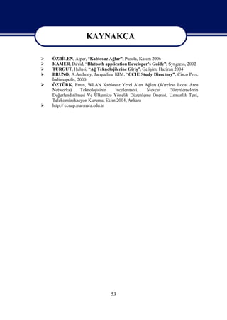 KAYNAKÇA
                      KAYNAKÇA
   ÖZBİLEN, Alper, “Kablosuz Ağlar”, Pusula, Kasım 2006
   KAMER, David, “Blutooth application Developer’s Guide”, Syngress, 2002
   TURGUT, Hulusi, “Ağ Teknolojilerine Giriş”, Gelişim, Haziran 2004
   BRUNO, A.Anthony, Jacqueline KIM, “CCIE Study Directory”, Cisco Pres,
    İndianapolis, 2000
   ÖZTÜRK, Emin, WLAN Kablosuz Yerel Alan Ağları (Wıreless Local Area
    Networks)      Teknolojisinin İncelenmesi,    Mevcut      Düzenlemelerin
    Değerlendirilmesi Ve Ülkemize Yönelik Düzenleme Önerisi, Uzmanlık Tezi,
    Telekomünikasyon Kurumu, Ekim 2004, Ankara
   http:// ccnap.marmara.edu.tr




                                 53
 