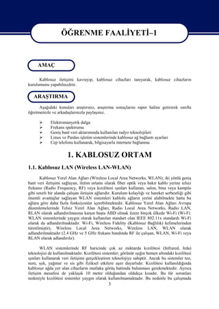 ÖĞRENME FAALİYETİ–1

                    ÖĞRENME FAALİYETİ-1
      Amaç
     AMAÇ

      Kablosuz iletişimi kavrayıp, kablosuz cihazları tanıyarak, kablosuz cihazların
kurulumunu yapabilecektir.

    Araştırma
   ARAŞTIRMA
      Aşağıdaki konuları araştırınız, araştırma sonuçlarını rapor haline getirerek sınıfta
öğretmenizle ve arkadaşlarınızla paylaşınız.

            Elektromanyetik dalga
            Frekans spektrumu
            Geniş bant veri aktarımında kullanılan radyo teknolojileri
            Linux ve Pardus işletim sistemlerinde kablosuz ağ bağlantı ayarları
            Cep telefonu kullanarak, bilgisayarla internete bağlanma


                       1. KABLOSUZ ORTAM
1.1. Kablosuz LAN (Wireless LAN-WLAN)
       Kablosuz Yerel Alan Ağları (Wireless Local Area Networks, WLAN); iki yönlü geniş
bant veri iletişimi sağlayan, iletim ortamı olarak fiber optik veya bakır kablo yerine telsiz
frekansı (Radio Frequency, RF) veya kızılötesi ışınları kullanan, salon, bina veya kampüs
gibi sınırlı bir alanda çalışan iletişim ağlarıdır. Kurulum kolaylığı ve hareket serbestliği gibi
önemli avantajlar sağlayan WLAN sistemleri kablolu ağların yerini alabilmekte hatta bu
ağlara göre daha fazla fonksiyonlar içerebilmektedir. Kablosuz Yerel Alan Ağları Avrupa
düzenlemelerinde Telsiz Yerel Alan Ağları, Radio Local Area Networks, Radio LAN,
RLAN olarak adlandırılmasına karşın başta ABD olmak üzere birçok ülkede Wi-Fi (Wi-Fi:
WLAN sistemlerinde yaygın olarak kullanılan standart olan IEEE 802.11x standardı Wi-Fi
olarak da adlandırılmaktadır. Wi-Fi, Wireless Fidelity (Kablosuz Bağlılık) kelimelerinden
türetilmiştir), Wireless Local Area Networks, Wireless LAN, WLAN olarak
adlandırılmaktadır (2.4 GHz ve 5 GHz frekans bandında RF ile çalışan, WLAN, Wi-Fi veya
RLAN olarak adlandırılır).

       WLAN sistemlerinde RF haricinde çok az miktarda kızılötesi (Infrared, Irda)
teknolojisi de kullanılmaktadır. Kızılötesi sistemler; görünür ışığın hemen altındaki kızılötesi
ışınları kullanarak veri iletişimi gerçekleştiren teknolojiye sahiptir. Ancak bu sistemler toz,
nem, ışık, yağmur ve sis gibi fiziksel etkilere aşırı duyarlıdır. Kızılötesi kullanıldığında
kablosuz ağda yer alan cihazların mutlaka görüş hattında bulunması gerekmektedir. Ayrıca
iletişim mesafesi de yaklaşık 10 metre olduğundan oldukça kısadır. Bu tür sorunları
nedeniyle kızılötesi sistemler yaygın olarak kullanılmamaktadır. Bu nedenle bu çalışmada
                                               3
 