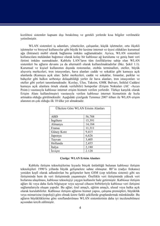 kızılötesi sistemler kapsam dışı bırakılmış ve gerekli yerlerde kısa bilgiler verilmekle
yetinilmiştir.

       WLAN sistemleri iş adamları, yöneticiler, çalışanlar, küçük işletmeler, orta ölçekli
işletmeler ve bireysel kullanıcılar gibi büyük bir kesime internet ve üyesi oldukları kurumsal
ağa (İntranet) mobil olarak bağlanma imkânı sağlamaktadır. Ayrıca, WLAN sistemleri
kullanıcılara mekândan bağımsız olarak kolay bir kablosuz ağ kurulumu ve geniş bant veri
iletimi imkânı sunmaktadır. Kablolu LAN’ların tüm özelliklerine sahip olan WLAN
sistemleri bu ağların devamı ya da alternatifi olarak kullanılmaktadırlar (bkz. Şekil 1.1).
Kurumsal ve kişisel kullanımın dışında restoranlar, otobüs terminalleri, oteller, büyük
alışveriş merkezleri, tren istasyonları, hava alanları cadde ve sokaklar gibi kamuya açık
alanlarda (Kamuya açık alan: Şehir merkezleri, cadde ve sokaklar, limanlar, parklar ve
bahçeler gibi halkın serbestçe dolaşabildiği yerler ile hava alanları, tren istasyonları ve
oteller gibi yerleri tanımlamaktadır. Kızılay, Ulus, Taksim, GMK Bulvarı, İstiklal Caddesi
kamuya açık alanlara örnek olarak verilebilir) hotspotlar (Erişim Noktaları (AC -Acces
Point-) vasıtasıyla kablosuz internet erişim hizmeti verilen yerlerdir. Türkçe karşılık olarak
Erişim Alanı kullanılmıştır) vasıtasıyla verilen kablosuz internet hizmetinin de hızla
artmakta olduğu görülmektedir. Aşağıdaki çizelgede Temmuz 2007 itibarı ile WLAN erişim
alanının en çok olduğu ilk 10 ülke yer almaktadır.

                            Ülkelere Göre WLAN Erisim Alanları

                        ABD                         56,788
                        İngiltere                   15,391
                        Almanya                     14,184
                        Fransa                      11,311
                        Güney Kore                  9,415
                        Japonya                     6,626
                        Tayvan                      3,405
                        Hollanda                    2,455
                        İtalya                      2,180
                        İsviçre                     2.128

                               Çizelge: WLAN Erisim Alanları

       Kablolu iletişim teknolojilerine kıyasla birçok üstünlüğü bulunan kablosuz iletişim
teknolojileri 1990’lı yıllarda büyük gelişmelere sahne olmuştur. RF’in (radyo frekansı)
yeniden keşfi olarak adlandırılan bu gelişmeler hem GSM (cep telefonu sistemi) gibi ses
iletişiminde hem de veri iletişiminde yaşanmıştır. Özellikle veri iletişiminde yüksek veri
hızlarına ulaşılması, kablosuz teknolojiyi yaygın kullanılır hale getirmiştir. Kablosuz iletişim
ağları iki veya daha fazla bilgisayar veya sayısal cihazın birbirleriyle kablosuz veri iletişimi
sağlamalarıyla oluşan yapıdır. Bu ağlar; özel amaçlı, eğitim amaçlı, ulusal veya halka açık
olarak kurulabilirler. Kablosuz iletişim ağlarını hizmet yapısı, çalışma prensipleri, büyüklük
veya mimarisine (topoloji) göre olmak üzere farklı şekillerde gruplandırmak mümkündür. Bu
ağların büyüklüklerine göre sınıflandırılması WLAN sistemlerinin daha iyi incelenebilmesi
açısından tercih edilmiştir.
                                               4
 
