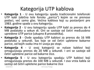 Kategorija UTP kablova
• Kategorija 1 - U ovu kategoriju spada tradicionalni telefonski
UTP kabl (obična tele fonska „parica") kojim se ne prenose
podaci, ved samo glas. Vedina kablova koji su postavljeni pre
1983. godine spada u ovu kategoriju.
• Kategorija 2 - U ovu kategoriju spada UTP kabl za prenos do 4
MB podataka u sekun di. Oni se sastoje od četiri međusobno
upredene UTP parice (ukupno 8 provodnika).
• Kategorija 3 - Ovde spadaju UTP kablovi za prenos do 16 MB
podataka u sekundi. Sas toje se od četiri upletene bakarne
parice, od kojih svaka ima tri uvoja po stopi.
• Kategorija 4 - U ovoj kategoriji se nalaze kablovi koji
omogudavaju prenos do 20 MB u sekundi. I oni se sastoje od
četiri upletene parice od bakarne žice.
• Kategorija 5 - U ovu kategoriju spadaju UTP kablovi koji
omogudavaju prenos do 100 MB u sekundi. I ova vrsta kabla se
sastoji od četiri upletene parice bakarne žice
10/8/2013 Gimnazija Požega
 