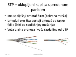 STP – oklopljeni kabl sa upredenom
paricom
• Ima spoljašnji omotač širm (bakrana mreža)
• Između i oko žica postoji omotač od tanke
folije (štiti od spoljašnjeg mešanja)
• Veda brzina prenosa i veda razdaljina od UTP
10/8/2013 Gimnazija Požega
 