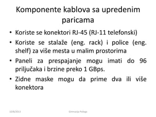 Komponente kablova sa upredenim
paricama
• Koriste se konektori RJ-45 (RJ-11 telefonski)
• Koriste se stalaže (eng. rack) i police (eng.
shelf) za više mesta u malim prostorima
• Paneli za prespajanje mogu imati do 96
priljučaka i brzine preko 1 GBps.
• Zidne maske mogu da prime dva ili više
konektora
10/8/2013 Gimnazija Požega
 