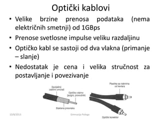 Optički kablovi
• Velike brzine prenosa podataka (nema
električnih smetnji) od 1GBps
• Prenose svetlosne impulse veliku razdaljinu
• Optičko kabl se sastoji od dva vlakna (primanje
– slanje)
• Nedostatak je cena i velika stručnost za
postavljanje i povezivanje
10/8/2013 Gimnazija Požega
 