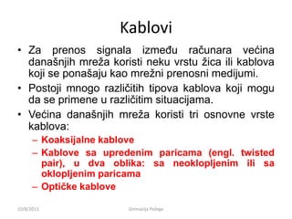 Kablovi
• Za prenos signala između računara većina
današnjih mreža koristi neku vrstu žica ili kablova
koji se ponašaju kao mrežni prenosni medijumi.
• Postoji mnogo različitih tipova kablova koji mogu
da se primene u različitim situacijama.
• Većina današnjih mreža koristi tri osnovne vrste
kablova:
– Koaksijalne kablove
– Kablove sa upredenim paricama (engl. twisted
pair), u dva oblika: sa neoklopljenim ili sa
oklopljenim paricama
– Optičke kablove
10/8/2013 Gimnazija Požega
 