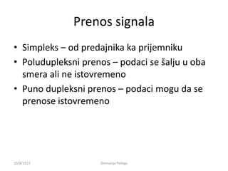 Prenos signala
• Simpleks – od predajnika ka prijemniku
• Poludupleksni prenos – podaci se šalju u oba
smera ali ne istovremeno
• Puno dupleksni prenos – podaci mogu da se
prenose istovremeno
10/8/2013 Gimnazija Požega
 