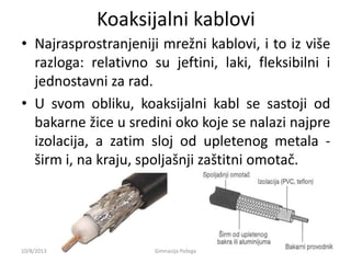 Koaksijalni kablovi
• Najrasprostranjeniji mrežni kablovi, i to iz više
razloga: relativno su jeftini, laki, fleksibilni i
jednostavni za rad.
• U svom obliku, koaksijalni kabl se sastoji od
bakarne žice u sredini oko koje se nalazi najpre
izolacija, a zatim sloj od upletenog metala -
širm i, na kraju, spoljašnji zaštitni omotač.
10/8/2013 Gimnazija Požega
 