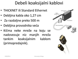 Debeli koaksijalni kablovi
• THICKNET ili Standard Ethernet
• Debljina kabla oko 1,27 cm
• Za razdaljne preko 500 m
• Debljina provodnika veda
• Kičma neke mreže na koju se
nadovezuje niz manjih mreža
tankim koaksijalnim kablom
(primopredajnik).
10/8/2013 Gimnazija Požega
 