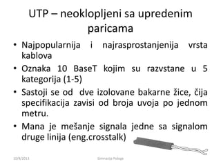 UTP – neoklopljeni sa upredenim
paricama
• Najpopularnija i najrasprostanjenija vrsta
kablova
• Oznaka 10 BaseT kojim su razvstane u 5
kategorija (1-5)
• Sastoji se od dve izolovane bakarne žice, čija
specifikacija zavisi od broja uvoja po jednom
metru.
• Mana je mešanje signala jedne sa signalom
druge linija (eng.crosstalk)
10/8/2013 Gimnazija Požega
 