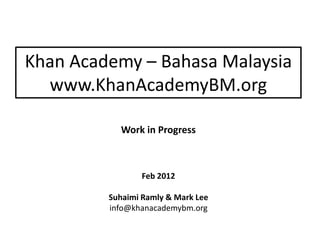 Khan Academy – Bahasa Malaysia
  www.KhanAcademyBM.org

           Work in Progress



                Feb 2012

         Suhaimi Ramly & Mark Lee
         info@khanacademybm.org
 
