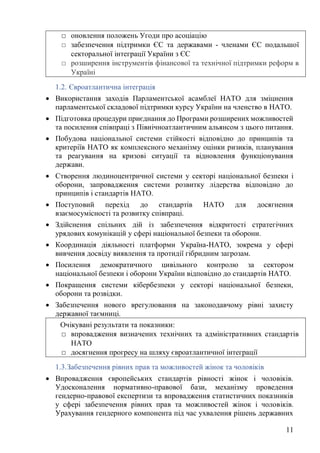 11
1.2. Євроатлантична інтеграція
• Використання заходів Парламентської асамблеї НАТО для зміцнення
парламентської складової підтримки курсу України на членство в НАТО.
• Підготовка процедури приєднання до Програми розширених можливостей
та посилення співпраці з Північноатлантичним альянсом з цього питання.
• Побудова національної системи стійкості відповідно до принципів та
критеріїв НАТО як комплексного механізму оцінки ризиків, планування
та реагування на кризові ситуації та відновлення функціонування
держави.
• Створення людиноцентричної системи у секторі національної безпеки і
оборони, запровадження системи розвитку лідерства відповідно до
принципів і стандартів НАТО.
• Поступовий перехід до стандартів НАТО для досягнення
взаємосумісності та розвитку співпраці.
• Здійснення спільних дій із забезпечення відкритості стратегічних
урядових комунікацій у сфері національної безпеки та оборони.
• Координація діяльності платформи Україна-НАТО, зокрема у сфері
вивчення досвіду виявлення та протидії гібридним загрозам.
• Посилення демократичного цивільного контролю за сектором
національної безпеки і оборони України відповідно до стандартів НАТО.
• Покращення системи кібербезпеки у секторі національної безпеки,
оборони та розвідки.
• Забезпечення нового врегулювання на законодавчому рівні захисту
державної таємниці.
1.3.Забезпечення рівних прав та можливостей жінок та чоловіків
• Впровадження європейських стандартів рівності жінок і чоловіків.
Удосконалення нормативно-правової бази, механізму проведення
гендерно-правової експертизи та впровадження статистичних показників
у сфері забезпечення рівних прав та можливостей жінок і чоловіків.
Урахування гендерного компонента під час ухвалення рішень державних
□ оновлення положень Угоди про асоціацію
□ забезпечення підтримки ЄС та державами - членами ЄС подальшої
секторальної інтеграції України з ЄС
□ розширення інструментів фінансової та технічної підтримки реформ в
Україні
Очікувані результати та показники:
□ впровадження визначених технічних та адміністративних стандартів
НАТО
□ досягнення прогресу на шляху євроатлантичної інтеграції
 