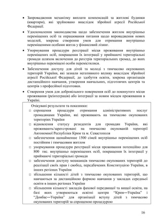 16
• Запровадження механізму виплати компенсацій за житлові будинки
(квартири), які зруйновано внаслідок збройної агресії Російської
Федерації.
• Удосконалення законодавства щодо забезпечення житлом внутрішньо
переміщених осіб та опрацювання питання щодо впровадження нових
моделей, зокрема створення умов для отримання внутрішньо
переміщеними особами житла у фінансовий лізинг.
• Унормування процедури реєстрації місця проживання внутрішньо
переміщених осіб, покращення їх інтеграції у приймаючі територіальні
громади шляхом включення до реєстрів територіальних громад, до яких
внутрішньо переміщені особи перемістилися.
• Забезпечення доступу для дітей та молоді з тимчасово окупованих
територій України, які зазнали негативного впливу внаслідок збройної
агресії Російської Федерації, до здобуття освіти, зокрема організація
дистанційного навчання, утворення навчальних, підготовчих центрів та
центрів з професійної підготовки.
• Створення умов для добровільного повернення осіб до покинутого місця
проживання (реінтеграція) або інтеграції за новим місцем проживання в
Україні.
Очікувані результати та показники:
□ спрощення процедури отримання адміністративних послуг
громадянами України, які проживають на тимчасово окупованих
територіях України
□ відновлення статусу резидентів для громадян України, які
проживають/зареєстровані на тимчасово окупованій території
Автономної Республіки Крим та м. Севастополя
□ забезпечення щонайменше 1500 сімей внутрішньо переміщених осіб
постійним і тимчасовим житлом
□ унормування процедури реєстрації місця проживання потенційно для
800 тис. внутрішньо переміщених осіб, покращення їх інтеграції у
приймаючі територіальні громади
□ забезпечення доступу мешканців тимчасово окупованих територій до
реалізації своїх прав і свобод, передбачених Конституцією України, в
інших регіонах України
□ збільшення кількості дітей з тимчасово окупованих територій, що
навчаються за дистанційною формою навчання у закладах середньої
освіти в інших регіонах України
□ збільшення кількості закладів фахової передвищої та вищої освіти, на
базі яких утворюються освітні центри “Крим―Україна” і
“Донбас―Україна” для організації вступу дітей з тимчасово
окупованих територій за спрощеною процедурою
 