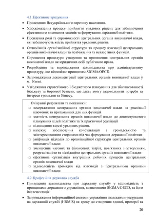 20
4.1.Ефективне врядування
• Проведення Всеукраїнського перепису населення.
• Удосконалення процесу прийняття урядових рішень для забезпечення
ефективного виконання законів та формування державної політики.
• Посилення ролі та спроможності центральних органів виконавчої влади,
які забезпечують якість прийняття урядових рішень.
• Оптимізація організаційної структури та процесу взаємодії центральних
органів виконавчої влади та позбавлення їх невластивих функцій.
• Спрощення процедури утворення та припинення центральних органів
виконавчої влади як юридичних осіб публічного права.
• Розроблення та впровадження законодавства про адміністративну
процедуру, що відповідає принципам SIGMA/OECD.
• Запровадження деконцентрації центральних органів виконавчої влади у
м. Києві.
• Узгодження стратегічного і бюджетного планування для збалансованості
бюджету та боргової безпеки, що дасть змогу задовольнити потреби та
інтереси громадян та бізнесу.
4.2.Професійна державна служба
• Приведення законодавства про державну службу у відповідність з
принципами державного управління, визначеними SIGMA/OECD, та його
імплементація.
• Запровадження інформаційної системи управління людськими ресурсами
на державній службі (HRMIS) як кроку до створення єдиної, прозорої та
Очікувані результати та показники:
□ зосередження центральних органів виконавчої влади на реалізації
ключових та притаманних для них функцій
□ здатність центральних органів виконавчої влади до довгострокового
планування цілей політики та їх практичної реалізації
□ підвищення якості урядових рішень
□ належне забезпечення консультацій з громадськістю та
заінтересованими сторонами під час формування державної політики
□ уніфікація підходів до організаційної структури центральних органів
виконавчої влади
□ зменшення часових та фінансових затрат, пов’язаних з утворенням,
реорганізацією та ліквідацією центральних органів виконавчої влади
□ ефективна організація внутрішніх робочих процесів центральних
органів виконавчої влади
□ задоволеність громадян від взаємодії з центральними органами
виконавчої влади
 