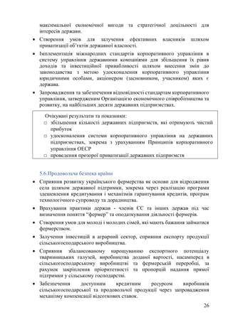 26
максимальної економічної вигоди та стратегічної доцільності для
інтересів держави.
• Створення умов для залучення ефективних власників шляхом
приватизації об’єктів державної власності.
• Імплементація міжнародних стандартів корпоративного управління в
систему управління державними компаніями для збільшення їх рівня
доходів та інвестиційної привабливості шляхом внесення змін до
законодавства з метою удосконалення корпоративного управління
юридичними особами, акціонером (засновником, учасником) яких є
держава.
• Запровадження та забезпечення відповідності стандартам корпоративного
управління, затвердженим Організацією економічного співробітництва та
розвитку, на найбільших десяти державних підприємствах.
5.6.Продовольча безпека країни
• Сприяння розвитку українського фермерства як основи для відродження
села шляхом державної підтримки, зокрема через реалізацію програми
здешевлення кредитування і механізмів гарантування кредитів, програм
технологічного супроводу та дорадництва.
• Врахування практики держав - членів ЄС та інших держав під час
визначення поняття “фермер” та оподаткування діяльності фермерів.
• Створення умов для молоді і молодих сімей, які мають бажання займатися
фермерством.
• Залучення інвестицій в аграрний сектор, сприяння експорту продукції
сільськогосподарського виробництва.
• Сприяння збалансованому нарощуванню експортного потенціалу
тваринницьких галузей, виробництва доданої вартості, насамперед в
сільськогосподарському виробництві та фермерській переробці, за
рахунок закріплення пріоритетності та пропорцій надання прямої
підтримки у сільському господарстві.
• Забезпечення доступним кредитним ресурсом виробників
сільськогосподарської та продовольчої продукції через запровадження
механізму компенсації відсоткових ставок.
Очікувані результати та показники:
□ збільшення кількості державних підприємств, які отримують чистий
прибуток
□ удосконалення системи корпоративного управління на державних
підприємствах, зокрема з урахуванням Принципів корпоративного
управління ОЕСР
□ проведення прозорої приватизації державних підприємств
 