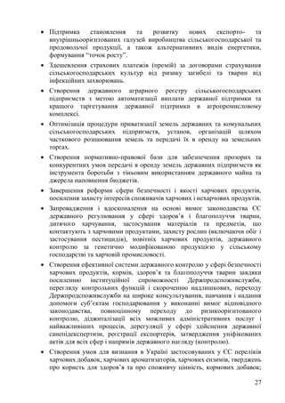 27
• Підтримка становлення та розвитку нових експорто- та
внутрішньоорієнтованих галузей виробництва сільськогосподарської та
продовольчої продукції, а також альтернативних видів енергетики,
формування “точок росту”.
• Здешевлення страхових платежів (премій) за договорами страхування
сільськогосподарських культур від ризику загибелі та тварин від
інфекційних захворювань.
• Створення державного аграрного реєстру сільськогосподарських
підприємств з метою автоматизації виплати державної підтримки та
кращого таргетування державної підтримки в агропромисловому
комплексі.
• Оптимізація процедури приватизації земель державних та комунальних
сільськогосподарських підприємств, установ, організацій шляхом
часткового розпаювання земель та передачі їх в оренду на земельних
торгах.
• Створення нормативно-правової бази для забезпечення прозорих та
конкурентних умов передачі в оренду земель державних підприємств як
інструмента боротьби з тіньовим використанням державного майна та
джерела наповнення бюджетів.
• Завершення реформи сфери безпечності і якості харчових продуктів,
посилення захисту інтересів споживачів харчових і нехарчових продуктів.
• Запровадження і вдосконалення на основі вимог законодавства ЄС
державного регулювання у сфері здоров’я і благополуччя тварин,
дитячого харчування, застосування матеріалів та предметів, що
контактують з харчовими продуктами, захисту рослин (включаючи обіг і
застосування пестицидів), новітніх харчових продуктів, державного
контролю за генетично модифікованою продукцією у сільському
господарстві та харчовій промисловості.
• Створення ефективної системи державного контролю у сфері безпечності
харчових продуктів, кормів, здоров’я та благополуччя тварин завдяки
посиленню інституційної спроможності Держпродспоживслужби,
перегляду контрольних функцій і скороченню надлишкових, переходу
Держпродспоживслужби на широке консультування, навчання і надання
допомоги суб’єктам господарювання у виконанні вимог відповідного
законодавства, повноцінному переходу до ризикоорієнтованого
контролю, діджиталізації всіх можливих адміністративних послуг і
найважливіших процесів, дерегуляції у сфері здійснення державної
санепідекспертизи, реєстрації експортерів, затвердження уніфікованих
актів для всіх сфер і напрямів державного нагляду (контролю).
• Створення умов для визнання в Україні застосовуваних у ЄС переліків
харчових добавок, харчових ароматизаторів, харчових ензимів, тверджень
про користь для здоров’я та про споживчу цінність, кормових добавок;
 