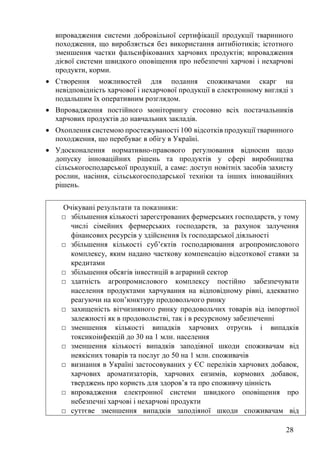28
впровадження системи добровільної сертифікації продукції тваринного
походження, що виробляється без використання антибіотиків; істотного
зменшення частки фальсифікованих харчових продуктів; впровадження
дієвої системи швидкого оповіщення про небезпечні харчові і нехарчові
продукти, корми.
• Створення можливостей для подання споживачами скарг на
невідповідність харчової і нехарчової продукції в електронному вигляді з
подальшим їх оперативним розглядом.
• Впровадження постійного моніторингу стосовно всіх постачальників
харчових продуктів до навчальних закладів.
• Охоплення системою простежуваності 100 відсотків продукції тваринного
походження, що перебуває в обігу в Україні.
• Удосконалення нормативно-правового регулювання відносин щодо
допуску інноваційних рішень та продуктів у сфері виробництва
сільськогосподарської продукції, а саме: доступ новітніх засобів захисту
рослин, насіння, сільськогосподарської техніки та інших інноваційних
рішень.
Очікувані результати та показники:
□ збільшення кількості зареєстрованих фермерських господарств, у тому
числі сімейних фермерських господарств, за рахунок залучення
фінансових ресурсів у здійснення їх господарської діяльності
□ збільшення кількості суб’єктів господарювання агропромислового
комплексу, яким надано часткову компенсацію відсоткової ставки за
кредитами
□ збільшення обсягів інвестицій в аграрний сектор
□ здатність агропромислового комплексу постійно забезпечувати
населення продуктами харчування на відповідному рівні, адекватно
реагуючи на кон’юнктуру продовольчого ринку
□ захищеність вітчизняного ринку продовольчих товарів від імпортної
залежності як в продовольстві, так і в ресурсному забезпеченні
□ зменшення кількості випадків харчових отруєнь і випадків
токсикоінфекцій до 30 на 1 млн. населення
□ зменшення кількості випадків заподіяної шкоди споживачам від
неякісних товарів та послуг до 50 на 1 млн. споживачів
□ визнання в Україні застосовуваних у ЄС переліків харчових добавок,
харчових ароматизаторів, харчових ензимів, кормових добавок,
тверджень про користь для здоров’я та про споживчу цінність
□ впровадження електронної системи швидкого оповіщення про
небезпечні харчові і нехарчові продукти
□ суттєве зменшення випадків заподіяної шкоди споживачам від
 