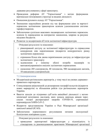 37
державне регулювання у сфері транспорту.
• Проведення реформи АТ “Укрзалізниця” з метою формування
вертикально інтегрованих структур за видами діяльності.
• Оновлення рухомого складу АТ “Укрзалізниця”.
• Зменшення корупційних ризиків під час формування ціни та вартості
перевезень залізничним транспортом шляхом удосконалення системи
тарифоутворення.
• Забезпечення суспільно важливих пасажирських залізничних перевезень
шляхом їх переведення на контрактне замовлення, зокрема за рахунок
місцевих бюджетів.
• Розвиток та модернізація об’єктів залізничної інфраструктури.
7.2.Авіаперевезення
• Модернізація регіональних аеропортів, у тому числі на умовах державно-
приватного партнерства.
• Стимулювання авіакомпаній до розширення географії польотів (відкриття
нових маршрутів) та збільшення рейсів з/до регіональних аеропортів
України.
• Вжиття заходів до підтримки суб’єктів авіаційної діяльності з метою
мінімізації негативних наслідків, яких зазнала цивільна авіація через
спалах гострої респіраторної хвороби COVID-19, спричиненої
коронавірусом SARS-CoV-2.
• Відкриття представництва України в Раді Міжнародної організації
цивільної авіації (ICAO).
• Забезпечення нормативного регулювання питання експлуатації
безпілотних повітряних суден.
Очікувані результати та показники:
□ рівноправний доступу до залізничної інфраструктури та справедлива
конкуренція між перевізниками (відкриття конкурентного ринку
залізничних перевезень)
□ отримання більш ніж двома перевізниками доступу до інфраструктури
залізничного транспорту
□ задоволення у повному обсязі потреби пасажирів та
вантажовідправників в якісних залізничних перевезеннях
□ оновлення 205 електровозів, 40 тепловозів, 500 пасажирських вагонів,
10 швидкісних електропоїздів
Очікувані результати та показники:
□ приведення аеропортової інфраструктури у відповідність із
стандартами та рекомендованою практикою Міжнародної організації
 