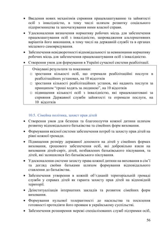 56
• Введення нових механізмів сприяння працевлаштуванню та зайнятості
осіб з інвалідністю, в тому числі шляхом розвитку соціального
підприємництва та започаткування ними власної справи.
• Удосконалення визначення нормативу робочих місць для забезпечення
працевлаштування осіб з інвалідністю, запровадження альтернативних
варіантів його виконання, в тому числі на державній службі та в органах
місцевого самоврядування.
• Забезпечення невідворотності відповідальності за невиконання нормативу
робочих місць для забезпечення працевлаштування осіб з інвалідністю.
• Створення умов для формування в Україні сучасної системи реабілітації.
10.5. Сімейна політика, захист прав дітей
• Створення умов для безпеки та благополуччя кожної дитини шляхом
розвитку відповідального батьківства та сімейних форм виховання.
• Формування якісної системи забезпечення потреб та захисту прав дітей на
рівні кожної громади.
• Підвищення розміру державної допомоги на дітей у сімейних формах
виховання, грошового забезпечення осіб, які добровільно взяли на
виховання дітей-сиріт, дітей, позбавлених батьківського піклування, та
дітей, які залишилися без батьківського піклування.
• Удосконалення системи захисту права кожної дитини на виховання в сім’ї
та догляд своїми батьками шляхом формування відповідального
ставлення до батьківства.
• Забезпечення утворення в кожній об’єднаній територіальній громаді
служби у справах дітей як гаранта захисту прав дітей на відповідній
території.
• Деінституалізація інтернатних закладів та розвиток сімейних форм
виховання.
• Формування нульової толерантності до насильства та посилення
готовності протидіяти його проявам в українському суспільстві.
• Забезпечення розширення мережі спеціалізованих служб підтримки осіб,
Очікувані результати та показники:
□ зростання кількості осіб, що отримали реабілітаційні послуги в
реабілітаційних установах, на 10 відсотків
□ зростання кількості реабілітаційних установ, які надають послуги за
принципом “гроші ходять за людиною”, на 10 відсотків
□ підвищення кількості осіб з інвалідністю, які працевлаштовані за
сприяння Державної служби зайнятості та отримали послуги, на
10 відсотків
 